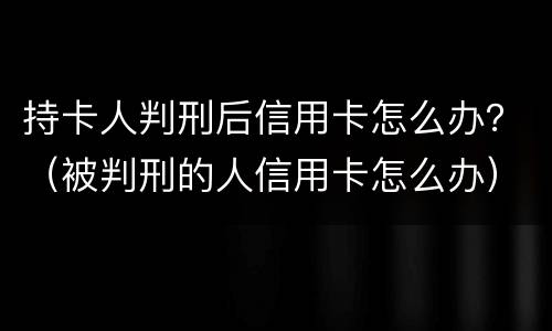 持卡人判刑后信用卡怎么办？（被判刑的人信用卡怎么办）