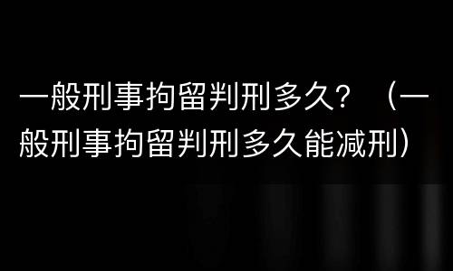 一般刑事拘留判刑多久？（一般刑事拘留判刑多久能减刑）