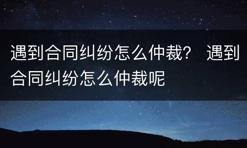 遇到合同纠纷怎么仲裁？ 遇到合同纠纷怎么仲裁呢