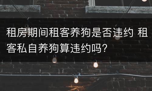 租房期间租客养狗是否违约 租客私自养狗算违约吗?