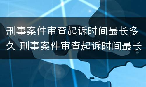 刑事案件审查起诉时间最长多久 刑事案件审查起诉时间最长多久出结果