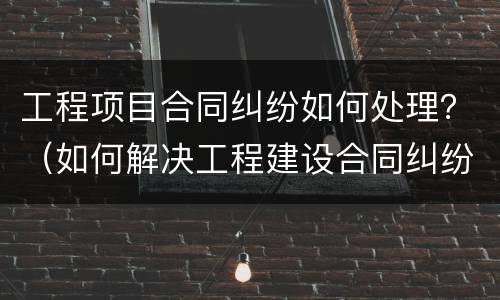 工程项目合同纠纷如何处理？（如何解决工程建设合同纠纷）