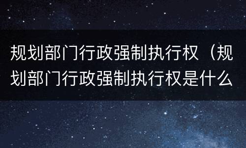 规划部门行政强制执行权（规划部门行政强制执行权是什么）