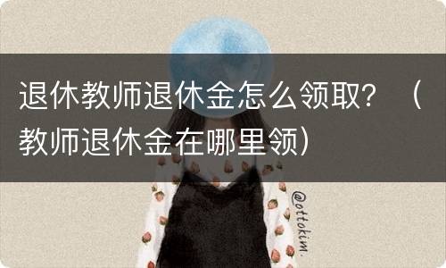 退休教师退休金怎么领取？（教师退休金在哪里领）