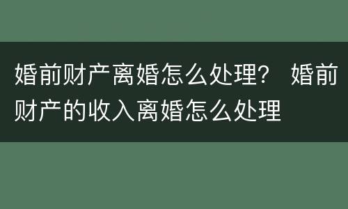 婚前财产离婚怎么处理？ 婚前财产的收入离婚怎么处理