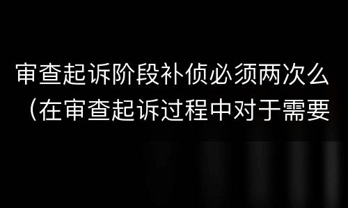 审查起诉阶段补侦必须两次么（在审查起诉过程中对于需要补充侦查的案件人民检察院）