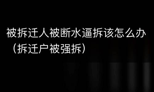 被拆迁人被断水逼拆该怎么办（拆迁户被强拆）