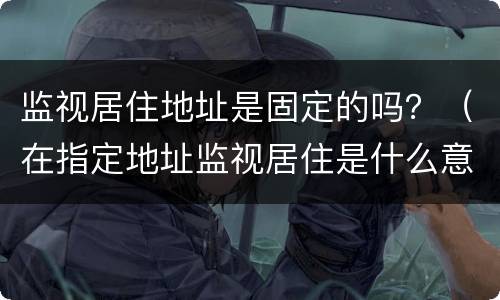 监视居住地址是固定的吗？（在指定地址监视居住是什么意思）