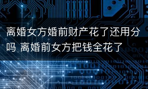 离婚女方婚前财产花了还用分吗 离婚前女方把钱全花了