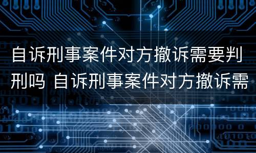 自诉刑事案件对方撤诉需要判刑吗 自诉刑事案件对方撤诉需要判刑吗多久