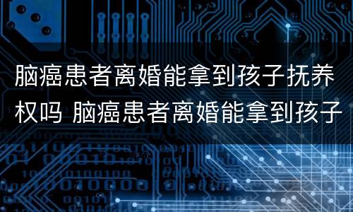 脑癌患者离婚能拿到孩子抚养权吗 脑癌患者离婚能拿到孩子抚养权吗视频