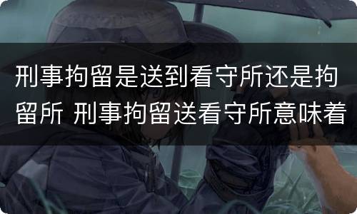 刑事拘留是送到看守所还是拘留所 刑事拘留送看守所意味着什么