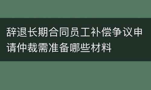 辞退长期合同员工补偿争议申请仲裁需准备哪些材料