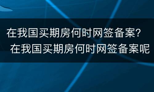 在我国买期房何时网签备案？ 在我国买期房何时网签备案呢