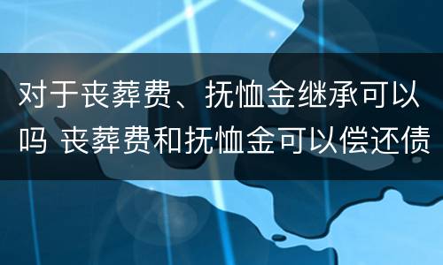 对于丧葬费、抚恤金继承可以吗 丧葬费和抚恤金可以偿还债务吗