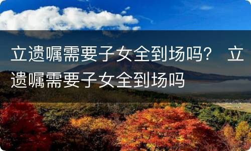 立遗嘱需要子女全到场吗？ 立遗嘱需要子女全到场吗
