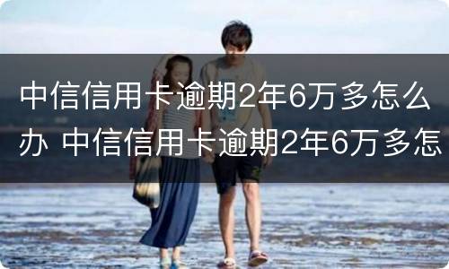 中信信用卡逾期2年6万多怎么办 中信信用卡逾期2年6万多怎么办理