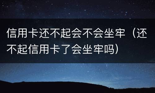 信用卡还不起会不会坐牢（还不起信用卡了会坐牢吗）