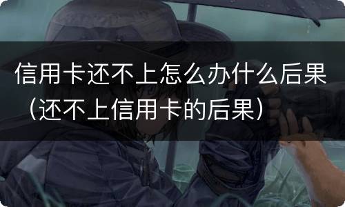 信用卡还不上怎么办什么后果（还不上信用卡的后果）
