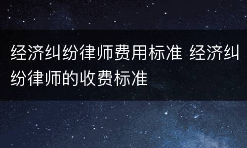 经济纠纷律师费用标准 经济纠纷律师的收费标准