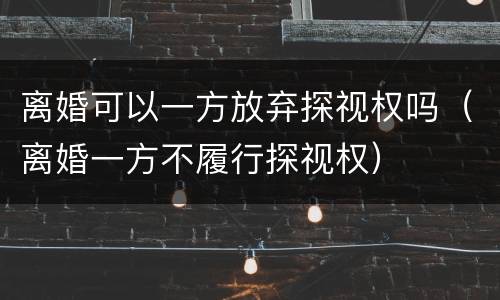 离婚可以一方放弃探视权吗（离婚一方不履行探视权）