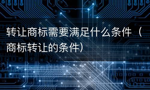 转让商标需要满足什么条件（商标转让的条件）