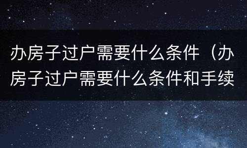 办房子过户需要什么条件（办房子过户需要什么条件和手续）