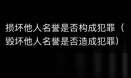 损坏他人名誉是否构成犯罪（毁坏他人名誉是否造成犯罪）