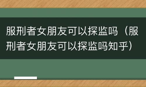 服刑者女朋友可以探监吗（服刑者女朋友可以探监吗知乎）