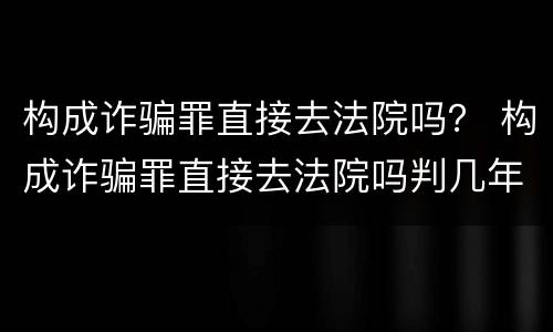 构成诈骗罪直接去法院吗？ 构成诈骗罪直接去法院吗判几年