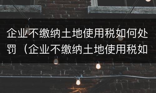 企业不缴纳土地使用税如何处罚（企业不缴纳土地使用税如何处罚员工）