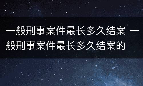 一般刑事案件最长多久结案 一般刑事案件最长多久结案的