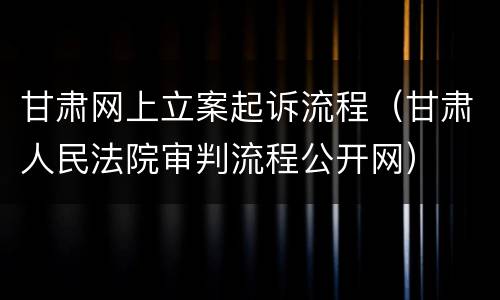 甘肃网上立案起诉流程（甘肃人民法院审判流程公开网）