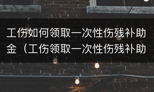 工伤如何领取一次性伤残补助金（工伤领取一次性伤残补助金后就不好领停工留薪资待遇）