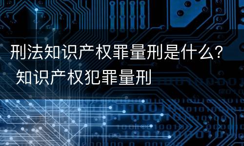刑法知识产权罪量刑是什么？ 知识产权犯罪量刑