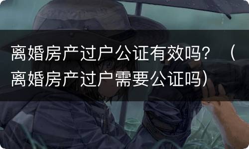 离婚房产过户公证有效吗？（离婚房产过户需要公证吗）