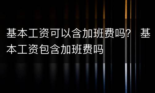 基本工资可以含加班费吗？ 基本工资包含加班费吗