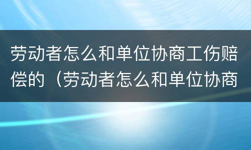 劳动者怎么和单位协商工伤赔偿的（劳动者怎么和单位协商工伤赔偿的流程）