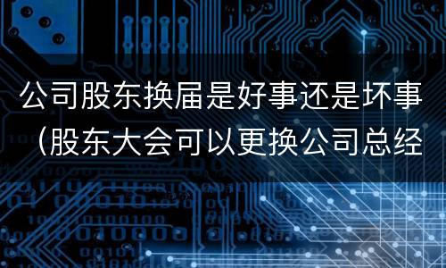 公司股东换届是好事还是坏事（股东大会可以更换公司总经理吗）