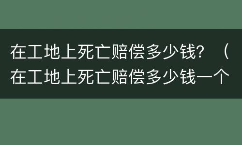在工地上死亡赔偿多少钱？（在工地上死亡赔偿多少钱一个月）