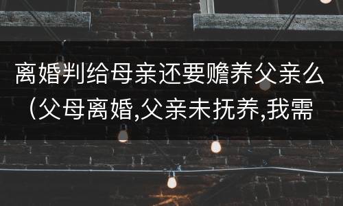 离婚判给母亲还要赡养父亲么（父母离婚,父亲未抚养,我需要赡养父亲吗）