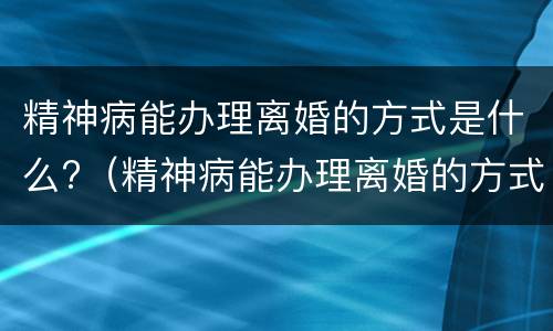 精神病能办理离婚的方式是什么?（精神病能办理离婚的方式是什么意思）