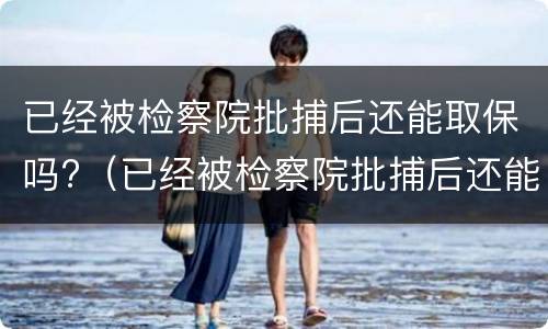 已经被检察院批捕后还能取保吗?（已经被检察院批捕后还能取保吗）