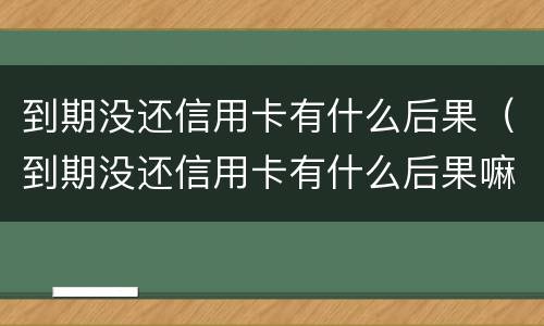 到期没还信用卡有什么后果（到期没还信用卡有什么后果嘛）