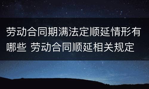 劳动合同期满法定顺延情形有哪些 劳动合同顺延相关规定