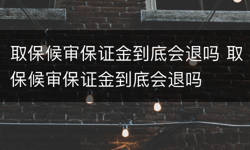 取保候审保证金到底会退吗 取保候审保证金到底会退吗