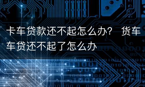 卡车贷款还不起怎么办？ 货车车贷还不起了怎么办