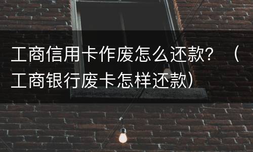 工商信用卡作废怎么还款？（工商银行废卡怎样还款）