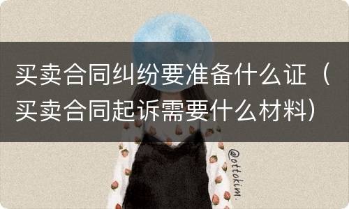 买卖合同纠纷要准备什么证（买卖合同起诉需要什么材料）