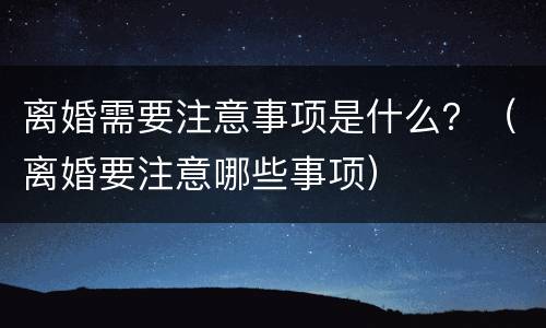 离婚需要注意事项是什么？（离婚要注意哪些事项）
